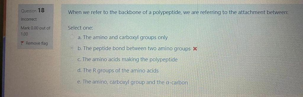 Question 18
When we refer to the backbone of a polypeptide, we are referring to the attachment between:
Incorrect
Mark 0.00 out of
Select one:
1.00
a. The amino and carboxyl groups only
P Remove flag
b. The peptide bond between two amino groups X
C. The amino acids making the polypeptide
d. The R groups of the amino acids
e. The amino, carboxyl group and the a-carbon
