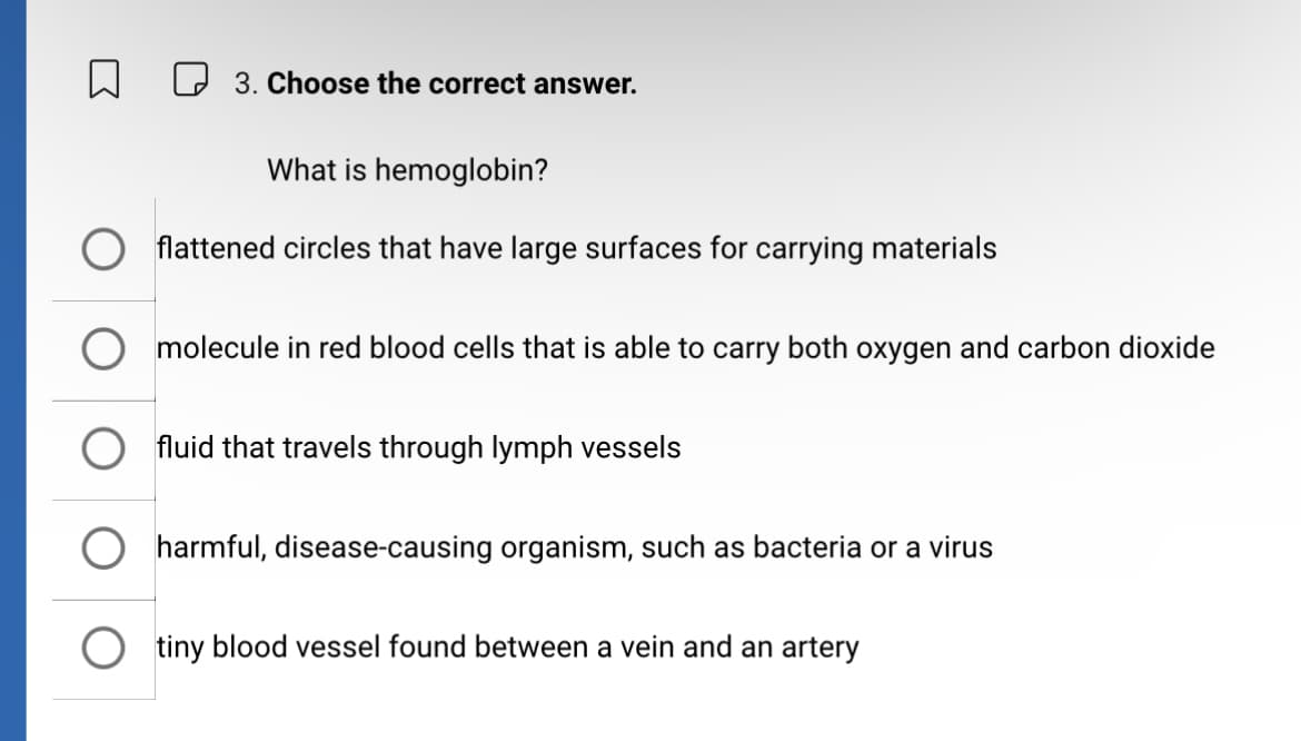 ☐ ☐ 3. Choose the correct answer.
What is hemoglobin?
flattened circles that have large surfaces for carrying materials
molecule in red blood cells that is able to carry both oxygen and carbon dioxide
fluid that travels through lymph vessels
harmful, disease-causing organism, such as bacteria or a virus
○ tiny blood vessel found between a vein and an artery