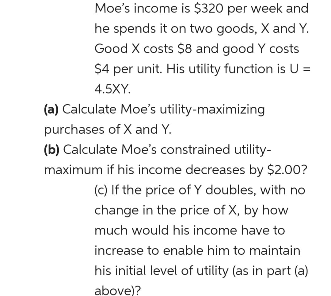 Moe's income is $320 per week and
he spends it on two goods, X and Y.
Good X costs $8 and good Y costs
$4 per unit. His utility function is U =
4.5XY.
(a) Calculate Moe's utility-maximizing
purchases of X and Y.
(b) Calculate Moe's constrained utility-
maximum if his income decreases by $2.00?
(c) If the price of Y doubles, with no
change in the price of X, by how
much would his income have to
increase to enable him to maintain
his initial level of utility (as in part (a)
above)?
