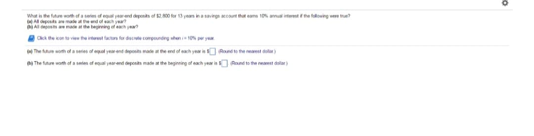 What is the future worth of a series of equal year end deposits of $2.800 for 13 years in a savings account that eams 10% annual interest if the following were true?
(a) All deposits are made at the end of each year?
(b) All deposits are made at the beginning of each year?
O Click the icon to view the interest factors for discrete compounding when i 10% per year.
(a) The future worth of a series of equal year-end deposits made at the end of each year is $ (Round to the nearest dollar)
(b) The future worth of a series of equal year-end deposits made at the beginning of each year is $ (Round to the nearest dollar)
