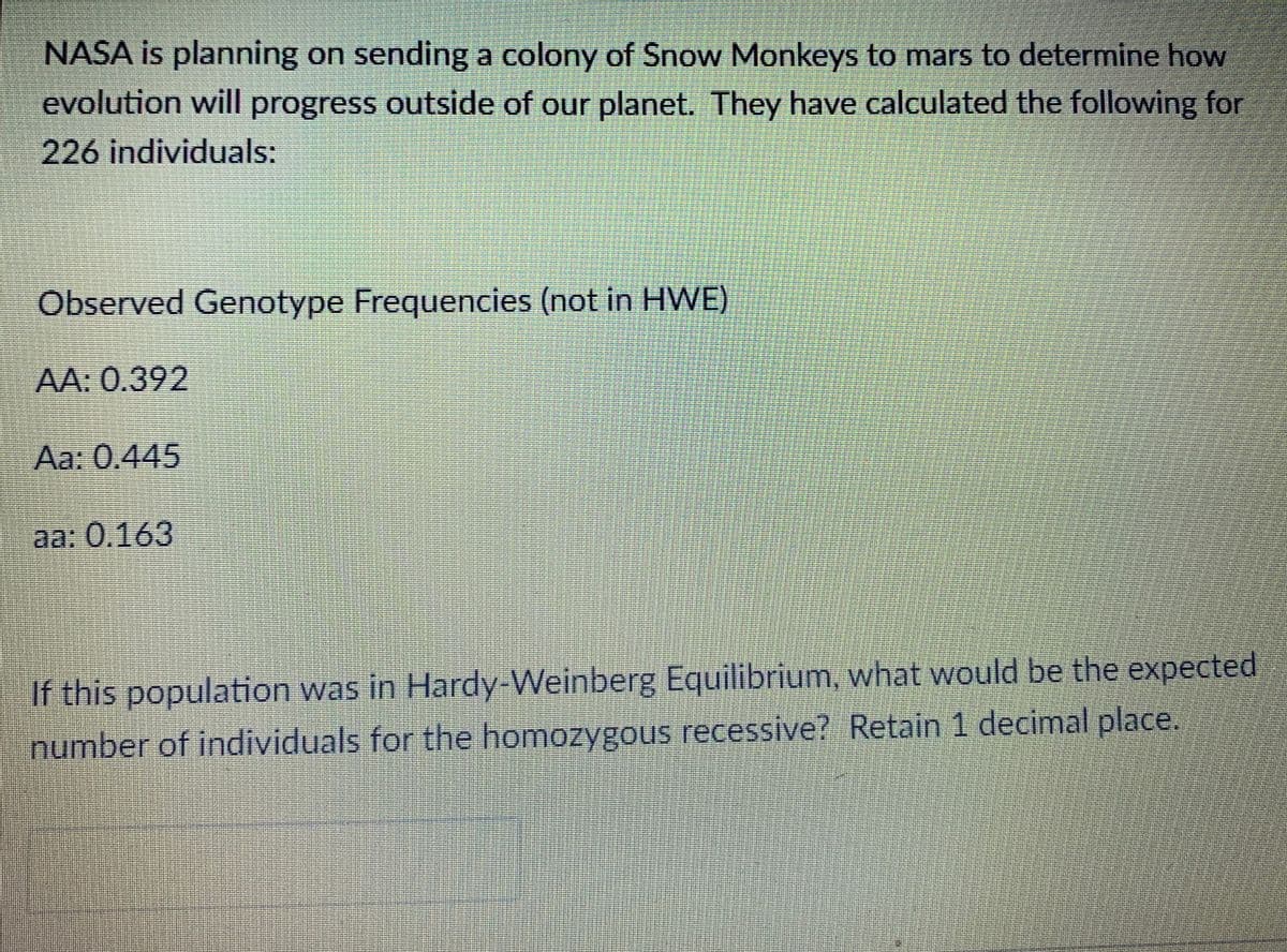 NASA is planning on sending a colony of Snow Monkeys to mars to determine how
evolution will progress outside of our planet. They have calculated the following for
226 individuals:
Observed Genotype Frequencies (not in HWE)
AA: 0.392
Aa: 0.445
aa: 0,163
If this population was in Hardy Weinberg Equilibrium, what would be the expected
number of individuals for the homozygous recessive? Retain 1 decimal place.
