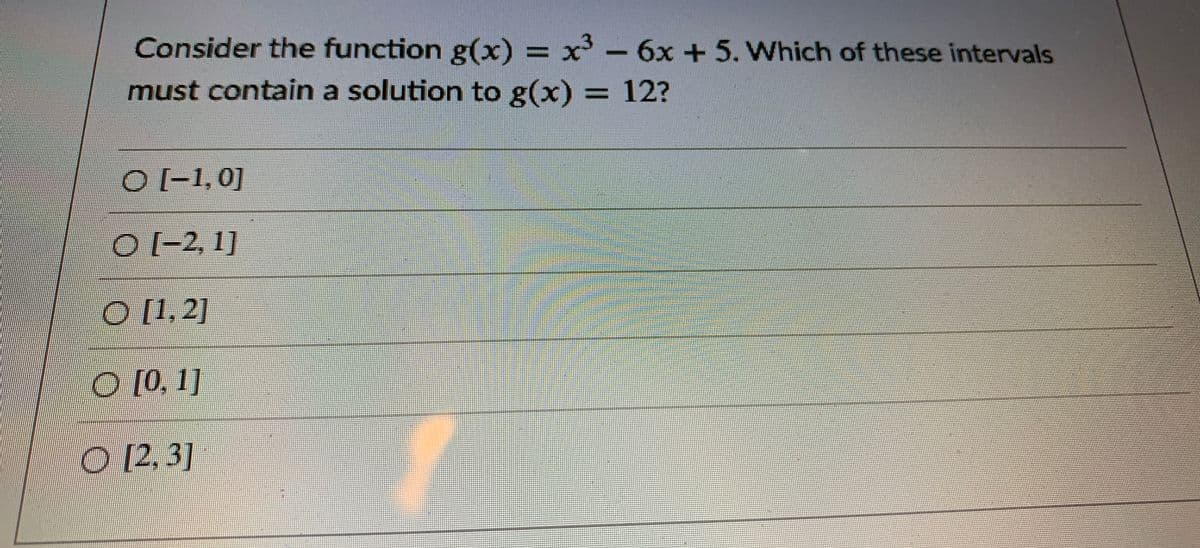 Consider the function g(x) = x'- 6x + 5. Which of these intervals
must contain a solution to g(x) = 12?
O[-1,0]
(-2, 1]
| [1,2]
O [0, 1]
O 12,3]
