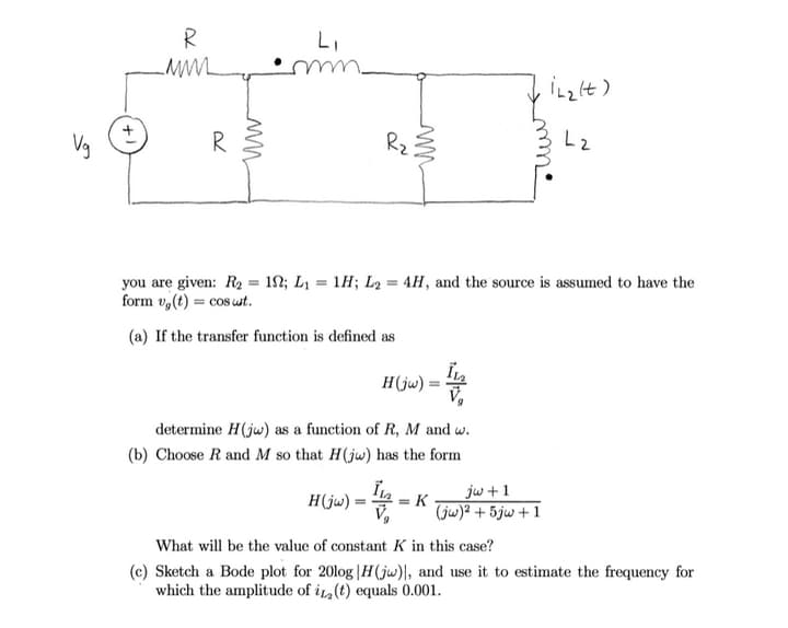 R
Vg
Rz
Lz
you are given: R2 = 12; L1 = 1H; L2 = 4H, and the source is assumed to have the
form v,(t) = cos wt.
(a) If the transfer function is defined as
H(jw) = 4
determine H(jw) as a function of R, M and w.
(b) Choose R and M so that H(jw) has the form
jw + 1
H(jw) =
= K
(jw)2 + 5jw + 1
What will be the value of constant K in this case?
(c) Sketch a Bode plot for 20log |H(jw)l, and use it to estimate the frequency for
which the amplitude of i (t) equals 0.001.
