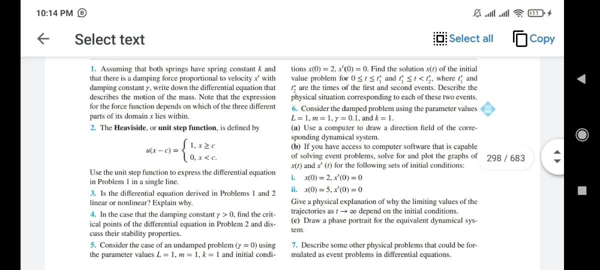 10:14 PM B
Select text
O: Select all
Copy
1. Assuming that both springs have spring constant k and
that there is a damping force proportional to velocity x' with
damping constant y, write down the differential equation that
describes the motion of the mass. Note that the expression
for the force function depends on which of the three different
parts of its domain x lies within.
tions x(0) = 2, x'(0) = 0. Find the solution x(t) of the initial
value problem for 0<1< and si<5, where t and
t; are the times of the first and second events. Describe the
physical situation corresponding to each of these two events.
6. Consider the damped problem using the parameter values
L = 1, m = 1, y = 0.1, and k = 1.
2. The Heaviside, or unit step function, is defined by
(a) Use a computer to draw a direction field of the corre-
sponding dynamical system.
(b) If you have access to computer software that is capable
of solving event problems, solve for and plot the graphs of 298 / 683
x(1) and x' (1) for the following sets of initial conditions:
1, x2 c
0, x < c.
и(х — с) 3D
Use the unit step function to express the differential equation
in Problem 1 in a single line.
i. x(0) = 2, x'(0) = 0
ii. x(0) = 5, x'(0) = 0
3. Is the differential equation derived in Problems 1 and 2
linear or nonlinear? Explain why.
Give a physical explanation of why the limiting values of the
trajectories as t → o depend on the initial conditions.
(c) Draw a phase portrait for the equivalent dynamical sys-
4. In the case that the damping constant y > 0, find the crit-
ical points of the differential equation in Problem 2 and dis-
cuss their stability properties.
5. Consider the case of an undamped problem (y = 0) using
the parameter values L = 1, m = 1, k = 1 and initial condi-
tem.
7. Describe some other physical problems that could be for-
mulated as event problems in differential equations.
