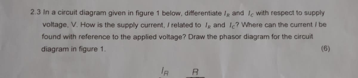 2.3 In a circuit diagram given in figure 1 below, differentiate IR and Ic with respect to supply
voltage, V. How is the supply current, / related to IR and Ic? Where can the current / be
found with reference to the applied voltage? Draw the phasor diagram for the circuit
diagram in figure 1.
(6)
R
R