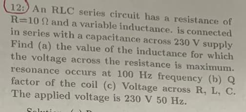 12: An RLC series circuit has a resistance of
R=10 and a variable inductance. is connected
in series with a capacitance across 230 V supply
Find (a) the value of the inductance for which
the voltage across the resistance is maximum.
resonance occurs at 100 Hz frequency (b) Q
factor of the coil (c) Voltage across R, L, C.
The applied voltage is 230 V 50 Hz.
Soluti