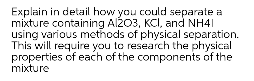 Explain in detail how you could separate a
mixture containing Al203, KCI, and NH41
using various methods of physical separation.
This will require you to research the physical
properties of each of the components of the
mixture
