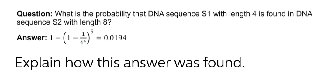Question: What is the probability that DNA sequence S1 with length 4 is found in DNA
sequence S2 with length 8?
Answer: 1- (1-)
= 0.0194
Explain how this answer was found.
