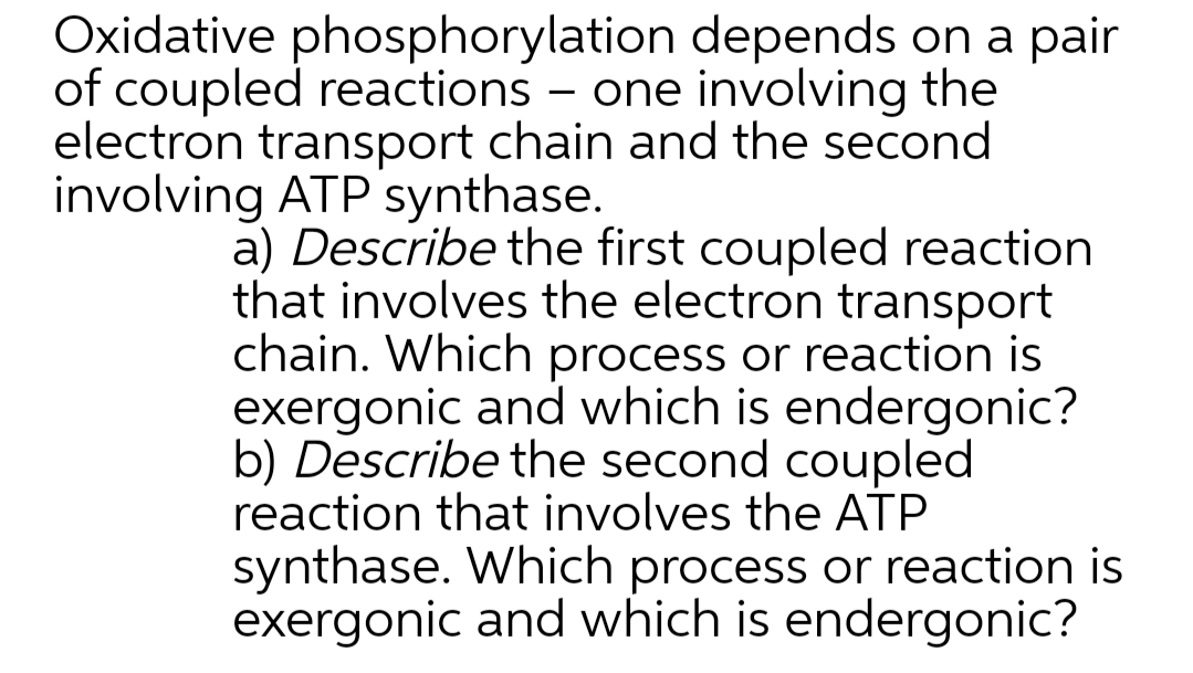 Oxidative phosphorylation depends on a pair
of coupled reactions – one involving the
electron transport chain and the second
involving ATP synthase.
a) Describe the first coupled reaction
that involves the electron transport
chain. Which process or reaction is
exergonic and which is endergonic?
b) Describe the second coupled
reaction that involves the ATP
synthase. Which process or reaction is
exergonic and which is endergonic?
