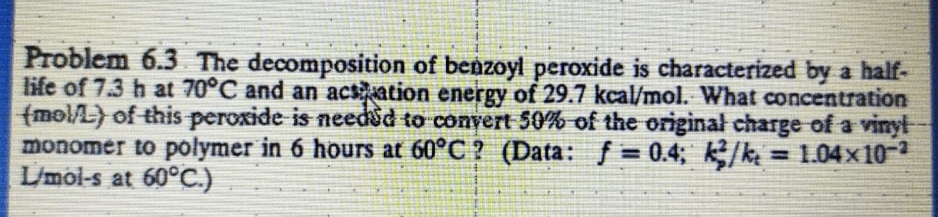 Problem 6.3 The decomposition of benzoyl peroxide is characterized by a half-
life of 7.3 h at 70°C and an acsation energy of 29.7 kcal/mol. What concentration
(molA) of this peroxide is needsd to convert 50% of the originał charge of a vinyl
monomer to polymer in 6 hours at 60°C ? (Data: f= 0.4; k/k = 1.04x10-2
L/mol-s at 60°C.)
