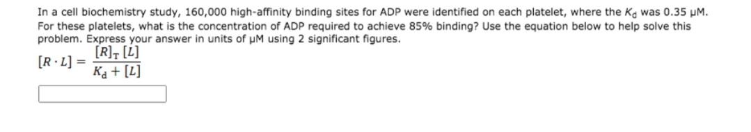 In a cell biochemistry study, 160,000 high-affinity binding sites for ADP were identified on each platelet, where the Ka was 0.35 µM.
For these platelets, what is the concentration of ADP required to achieve 85% binding? Use the equation below to help solve this
problem. Express your answer in units of µM using 2 significant figures.
[R], [L]
[R·L] =
Ka + [L]
