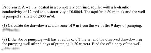 Problem 2. A well is located in a completely confined aquifer with a hydraulic
conductivity of 12 m/d and a storativity of 0.0064. The aquifer is 20 m thick and the well
is pumped at a rate of 2000 m/d.
(1) Calçulate the drawdown at a distance of 9 m from the well after 9 days of pumping.
(2) If the above pumping well has a radius of 0.3 meter, and the observed drawdown in
the pumping well after 6 days of pumping is 20 meters. Find the efficiency of the well.
