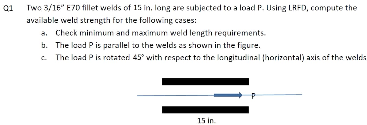 Two 3/16" E70 fillet welds of 15 in. long are subjected to a load P. Using LRFD, compute the
available weld strength for the following cases:
Q1
а.
Check minimum and maximum weld length requirements.
b. The load P is parallel to the welds as shown in the figure.
The load P is rotated 45° with respect to the longitudinal (horizontal) axis of the welds
с.
15 in.
