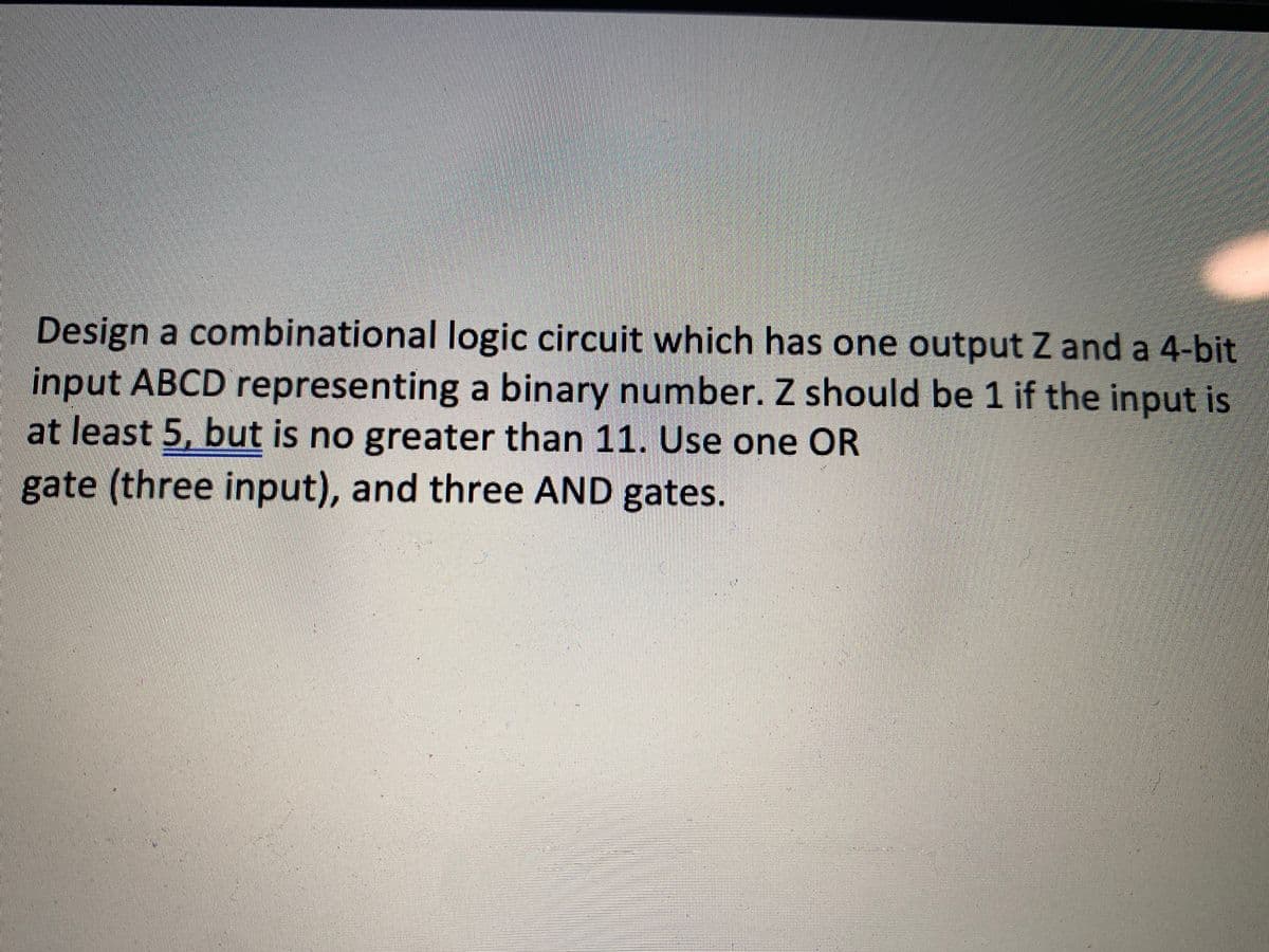 Design a combinational logic circuit which has one output Z and a 4-bit
input ABCD representing a binary number. Z should be 1 if the input is
at least 5, but is no greater than 11. Use one OR
gate (three input), and three AND gates.
