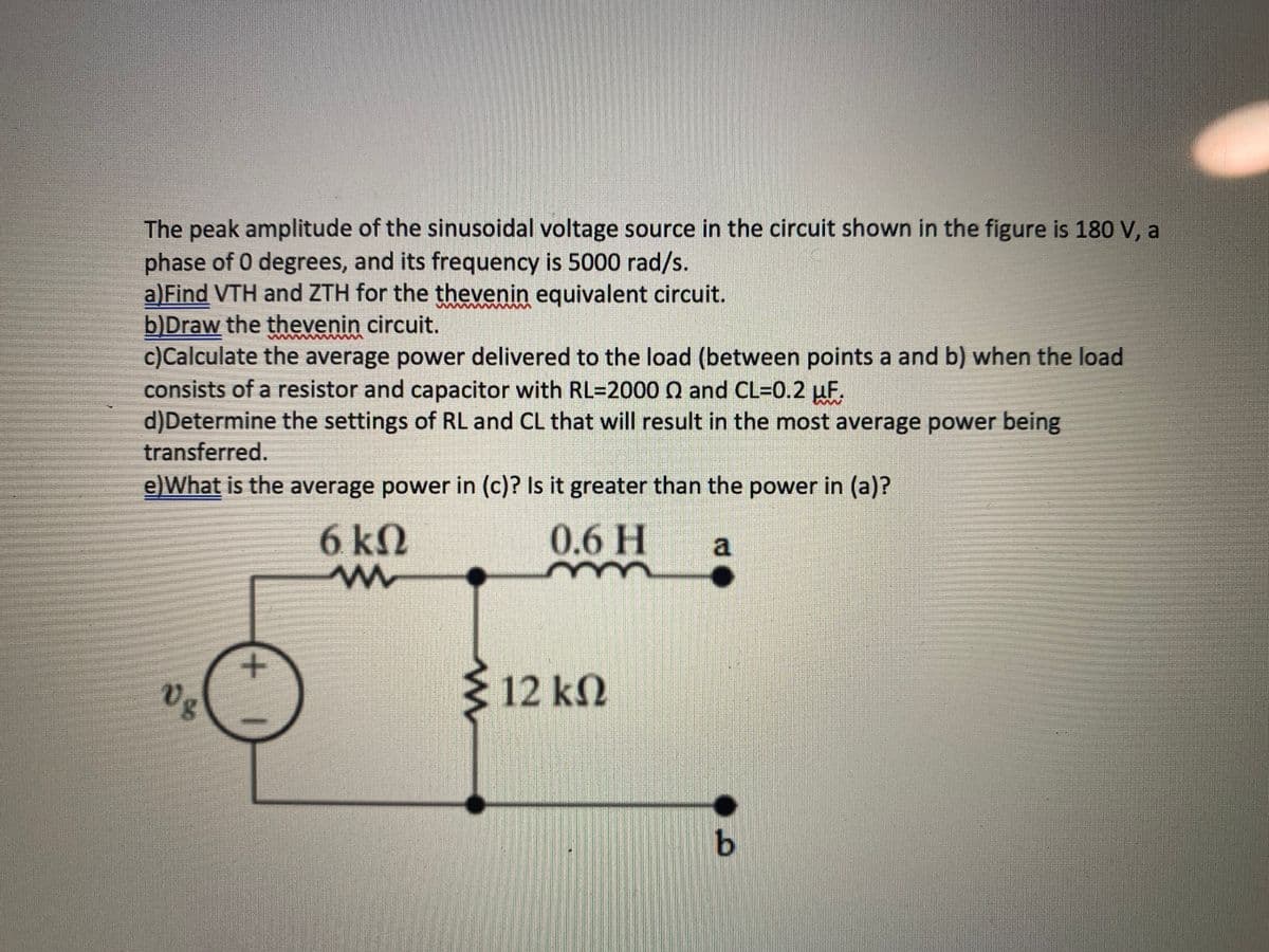 The peak amplitude of the sinusoidal voltage source in the circuit shown in the figure is 180 V, a
phase of 0 degrees, and its frequency is 5000 rad/s.
a)Find VTH and ZTH for the thevenin equivalent circuit.
b)Draw the thevenin circuit.
c)Calculate the average power delivered to the load (between points a and b) when the load
consists of a resistor and capacitor with RL=2000 0 and CL=0.2 uF.
d)Determine the settings of RL and CL that will result in the most average power being
transferred.
e)What is the average power in (c)? Is it greater than the power in (a)?
6 kN
0.6 H
a
Vg
12 k2
9.
+
