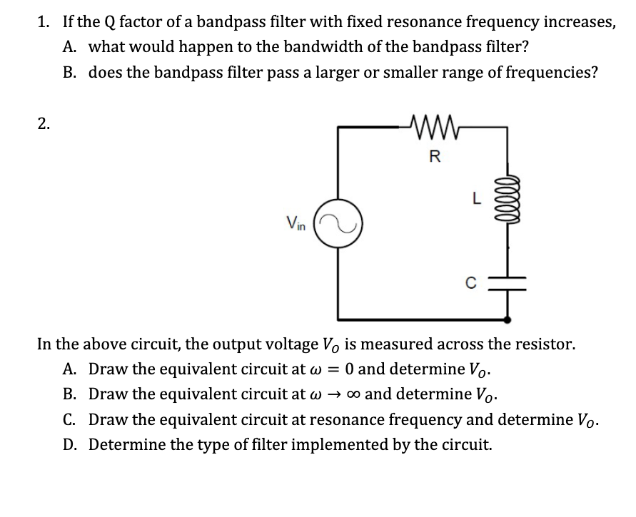 1. If the Q factor of a bandpass filter with fixed resonance frequency increases,
A. what would happen to the bandwidth of the bandpass filter?
B. does the bandpass filter pass a larger or smaller range of frequencies?
2.
R
Vin
In the above circuit, the output voltage Vo is measured across the resistor.
A. Draw the equivalent circuit at w = 0 and determine Vo.
B. Draw the equivalent circuit at w → o and determine Vo.
C. Draw the equivalent circuit at resonance frequency and determine Vo.
D. Determine the type of filter implemented by the circuit.
