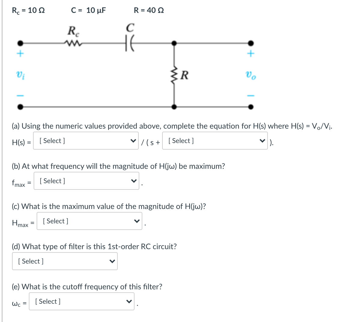 R. =
= 10 2
C = 10 µF
R = 40 2
R.
Vị
{R
Vo
(a) Using the numeric values provided above, complete the equation for H(s) where H(s) = Vo/Vj.
H(s) = [Select ]
|7(s+ [Select]
(b) At what frequency will the magnitude of H(jw) be maximum?
fmax
[ Select ]
(c) What is the maximum value of the magnitude of H(jw)?
Hmax
[ Select ]
(d) What type of filter is this 1st-order RC circuit?
[ Select ]
(e) What is the cutoff frequency of this filter?
Wc = [ Select ]
