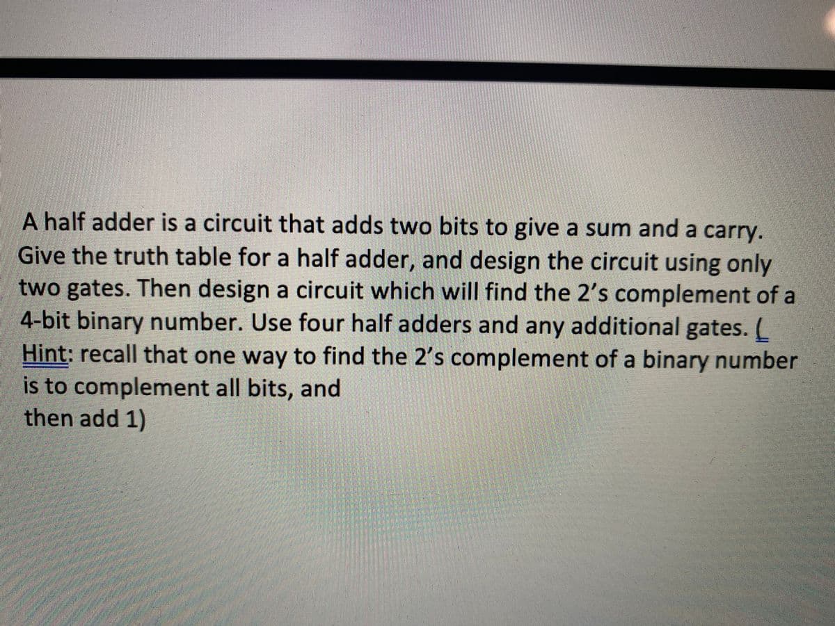 A half adder is a circuit that adds two bits to give a sum and a carry.
Give the truth table for a half adder, and design the circuit using only
two gates. Then design a circuit which will find the 2's complement of a
4-bit binary number. Use four half adders and any additional gates.
Hint: recall that one way to find the 2's complement of a binary number
is to complement all bits, and
then add 1)
