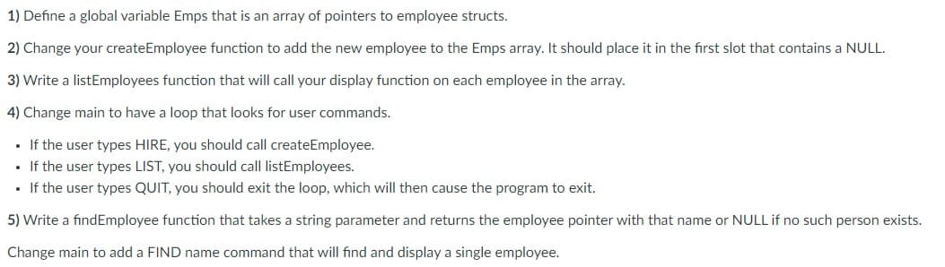 1) Define a global variable Emps that is an array of pointers to employee structs.
2) Change your createEmployee function to add the new employee to the Emps array. It should place it in the first slot that contains a NULL.
3) Write a listEmployees function that will call your display function on each employee in the array.
4) Change main to have a loop that looks for user commands.
• If the user types HIRE, you should call createEmployee.
• If the user types LIST, you should call listEmployees.
If the user types QUIT, you should exit the loop, which will then cause the program to exit.
5) Write a findEmployee function that takes a string parameter and returns the employee pointer with that name or NULL if no such person exists.
Change main to add a FIND name command that will find and display a single employee.
