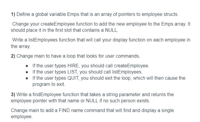 1) Define a global variable Emps that is an array of pointers to employee structs.
Change your createEmployee function to add the new employee to the Emps array. It
should place it in the first slot that contains a NULL.
Write a listEmployees function that will call your display function on each employee in
the array.
2) Change main to have a loop that looks for user commands.
• If the user types HIRE, you should call createEmployee.
• If the user types LIST, you should call listEmployees.
If the user types QUIT, you should exit the loop, which will then cause the
program to exit.
3) Write a findEmployee function that takes a string parameter and returns the
employee pointer with that name or NULL if no such person exists.
Change main to add a FIND name command that will find and display a single
employee.
