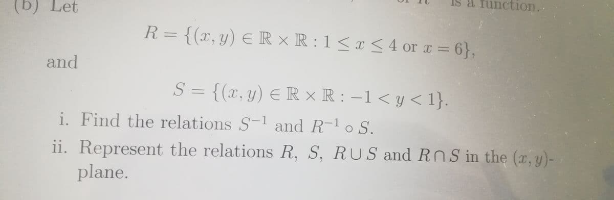 a function.
tion.
(b) Let
R= {(x,y) E R × R : 1 < x < 4 or a = 6},
and
S = {(x,y) ER × R : –1 < y < 1}.
i. Find the relations S1 and R-1 o S.
ii. Represent the relations R, S, RUS and RnS in the (r, y)-
plane.
