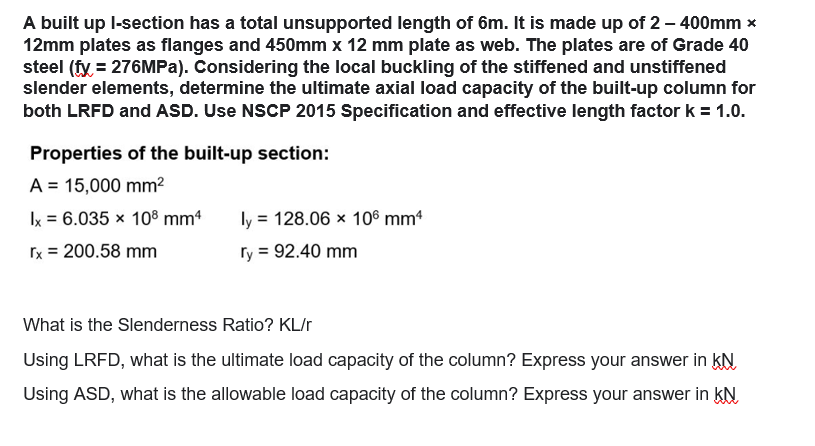 A built up l-section has a total unsupported length of 6m. It is made up of 2 - 400mm x
12mm plates as flanges and 450mm x 12 mm plate as web. The plates are of Grade 40
steel (fy = 276MPa). Considering the local buckling of the stiffened and unstiffened
slender elements, determine the ultimate axial load capacity of the built-up column for
both LRFD and ASD. Use NSCP 2015 Specification and effective length factor k = 1.0.
Properties of the built-up section:
A = 15,000 mm²
ly = 128.06 x 106 mm4
Ix = 6.035 x 108 mm4
rx = 200.58 mm
ry = 92.40 mm
What is the Slenderness Ratio? KL/r
Using LRFD, what is the ultimate load capacity of the column? Express your answer in KN
Using ASD, what is the allowable load capacity of the column? Express your answer in KN