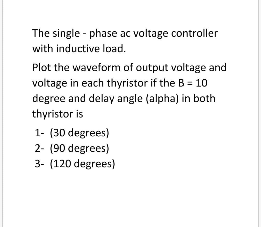 The single - phase ac voltage controller
with inductive load.
Plot the waveform of output voltage and
voltage in each thyristor if the B = 10
%3D
degree and delay angle (alpha) in both
thyristor is
1- (30 degrees)
2- (90 degrees)
3- (120 degrees)
