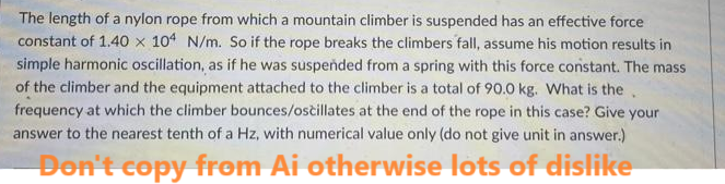 The length of a nylon rope from which a mountain climber is suspended has an effective force
constant of 1.40 x 104 N/m. So if the rope breaks the climbers fall, assume his motion results in
simple harmonic oscillation, as if he was suspended from a spring with this force constant. The mass
of the climber and the equipment attached to the climber is a total of 90.0 kg. What is the
frequency at which the climber bounces/oscillates at the end of the rope in this case? Give your
answer to the nearest tenth of a Hz, with numerical value only (do not give unit in answer.)
Don't copy from Ai otherwise lots of dislike