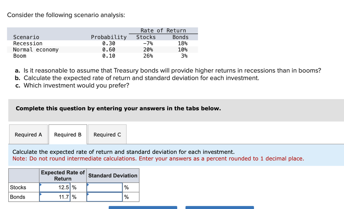 Consider the following scenario analysis:
Rate of Return
Scenario
Probability
Stocks
Bonds
Recession
0.30
-7%
18%
Normal economy
Boom
0.60
20%
0.10
26%
10%
3%
a. Is it reasonable to assume that Treasury bonds will provide higher returns in recessions than in booms?
b. Calculate the expected rate of return and standard deviation for each investment.
c. Which investment would you prefer?
Complete this question by entering your answers in the tabs below.
Required A Required B Required C
Calculate the expected rate of return and standard deviation for each investment.
Note: Do not round intermediate calculations. Enter your answers as a percent rounded to 1 decimal place.
Expected Rate of
Return
Stocks
12.5%
Bonds
11.7 %
Standard Deviation
%
%