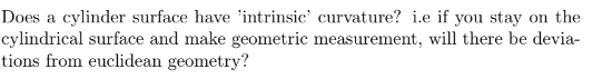 Does a cylinder surface have "intrinsic' curvature? i.e if you stay on the
cylindrical surface and make geometric measurement, will there be devia-
tions from euclidean geometry?