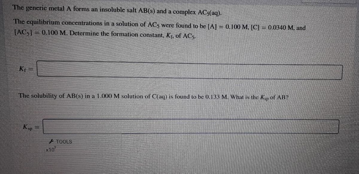 The generic metal A forms an insoluble salt AB(s) and a complex ACS(aq).
The equilibrium concentrations in a solution of AC5 were found to be [A] = 0.100 M, [C] = 0.0340 M, and
[AC,= 0.100 M. Determine the formation constant, Kr, of ACs.
K =
The solubility of AB(s) in a 1.000 M solution of C(aq) is found to be 0.133 M. What is the K, of AB?
Kyp =
TOOLS
x10
