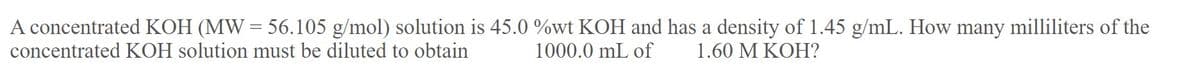 A concentrated KOH (MW = 56.105 g/mol) solution is 45.0 %wt KOH and has a density of 1.45 g/mL. How many milliliters of the
concentrated KOH solution must be diluted to obtain
1000.0 mL of
1.60 M KOH?
