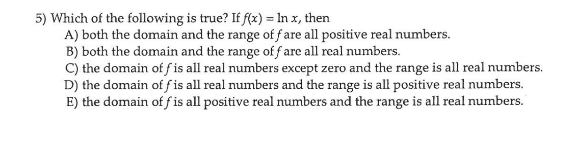 5) Which of the following is true? If f(x) = In x, then
A) both the domain and the range of f are all positive real numbers.
B) both the domain and the range of f are all real numbers.
C) the domain of f is all real numbers except zero and the range is all real numbers.
D) the domain of f is all real numbers and the range is all positive real numbers.
E) the domain of f is all positive real numbers and the range is all real numbers.
