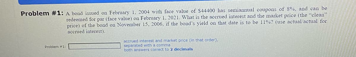 Problem #1: A bond issued on February 1, 2004 with face value of $44400 has semiannual coupons of 8%, and can be
redeemed for par (face value) on February 1, 2021. What is the accrued interest and the market price (the "clean"
price) of the bond on November 15, 2006, if the bond's yield on that date is to be 11%? (use actual/actual for
accrued interest).
Problem #1:
accrued interest and market price (in that order),
separated with a comma
both answers correct to 2 decimals