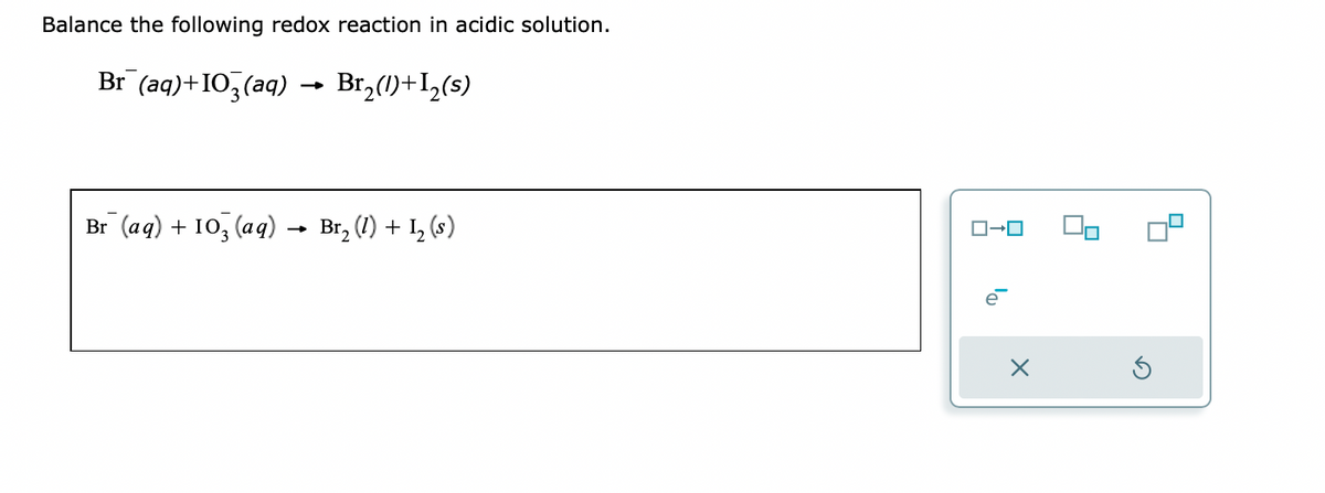 Balance the following redox reaction in acidic solution.
Br (aq)+103(aq) Br₂(1)+1₂(s)
Br (aq) + 103(aq)
-
Br₂ (1) + 1₂ (s)
ローロ
e
X