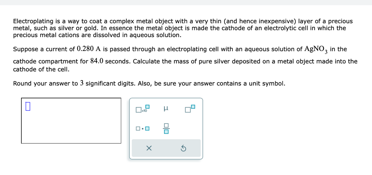 Electroplating is a way to coat a complex metal object with a very thin (and hence inexpensive) layer of a precious
metal, such as silver or gold. In essence the metal object is made the cathode of an electrolytic cell in which the
precious metal cations are dissolved in aqueous solution.
Suppose a current of 0.280 A is passed through an electroplating cell with an aqueous solution of AgNO3 in the
cathode compartment for 84.0 seconds. Calculate the mass of pure silver deposited on a metal object made into the
cathode of the cell.
Round your answer to 3 significant digits. Also, be sure your answer contains a unit symbol.
0
x10
ロ・ロ
X
μ
00