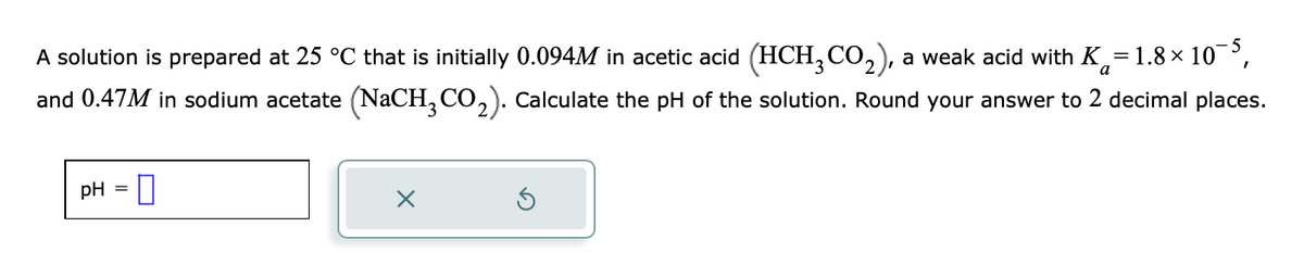 A solution is prepared at 25 °C that is initially 0.094M in acetic acid (HCH3CO₂), a weak acid with K=1.8×10¯5,
and 0.47M in sodium acetate (NaCH3CO₂). Calculate the pH of the solution. Round your answer to 2 decimal places.
a
pH =
0
X