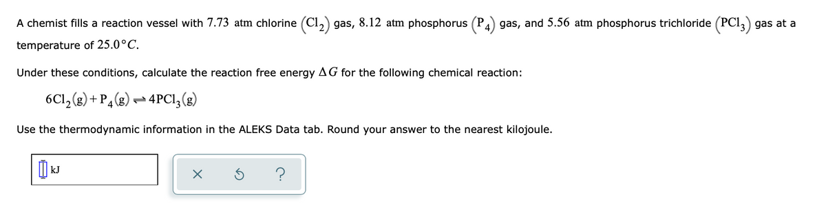 A chemist fills a reaction vessel with 7.73 atm chlorine (C1₂) gas, 8.12 atm phosphorus (P4) gas, and 5.56 atm phosphorus trichloride (PC13) gas at a
temperature of 25.0°C.
Under these conditions, calculate the reaction free energy AG for the following chemical reaction:
6C1₂(g) + P4 (g)
4PC1₂ (g)
Use the thermodynamic information in the ALEKS Data tab. Round your answer to the nearest kilojoule.
KJ
X
?