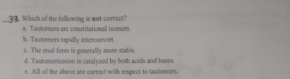 33. Which of the following is not correct?
a. Tautomers are constitutional isomers.
b. Tautomers rapidly interconvert.
c. The enol form is generally more stable.
d. Tautomerization is catalyzed by both acids and bases.
e. All of the above are correct with respect to tautomers.