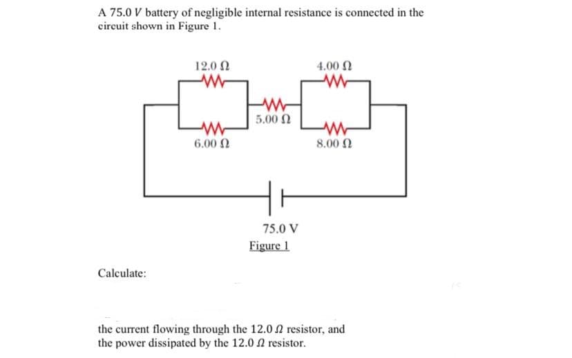A 75.0 V battery of negligible internal resistance is connected in the
circuit shown in Figure 1.
12.0 2
4.00
5.00 2
6.00 N
8.00 2
75.0 V
Figure 1
Calculate:
the current flowing through the 12.0 2 resistor, and
the power dissipated by the 12.0 2 resistor.
