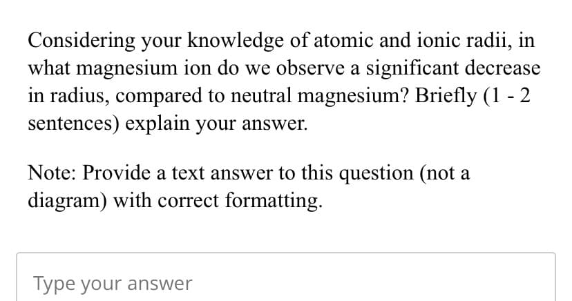 Considering your knowledge of atomic and ionic radii, in
what magnesium ion do we observe a significant decrease
in radius, compared to neutral magnesium? Briefly (1 - 2
sentences) explain your answer.
Note: Provide a text answer to this question (not a
diagram) with correct formatting.
Type your answer
