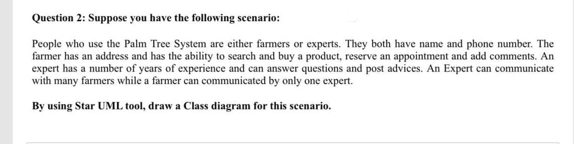 Question 2: Suppose you have the following scenario:
People who use the Palm Tree System are either farmers or experts. They both have name and phone number. The
farmer has an address and has the ability to search and buy a product, reserve an appointment and add comments. An
expert has a number of years of experience and can answer questions and post advices. An Expert can communicate
with many farmers while a farmer can communicated by only one expert.
By using Star UML tool, draw a Class diagram for this scenario.
