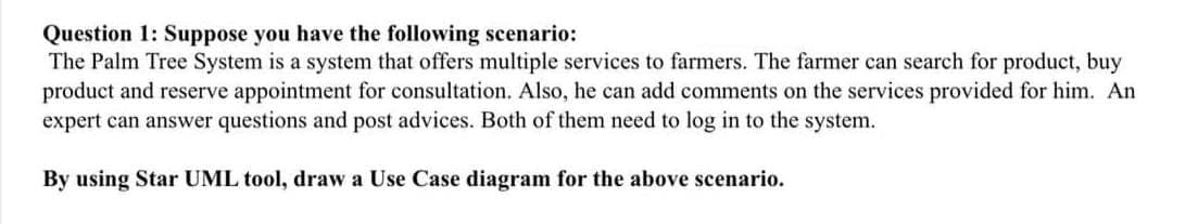 Question 1: Suppose you have the following scenario:
The Palm Tree System is a system that offers multiple services to farmers. The farmer can search for product, buy
product and reserve appointment for consultation. Also, he can add comments on the services provided for him. An
expert can answer questions and post advices. Both of them need to log in to the system.
By using Star UML tool, draw a Use Case diagram for the above scenario.
