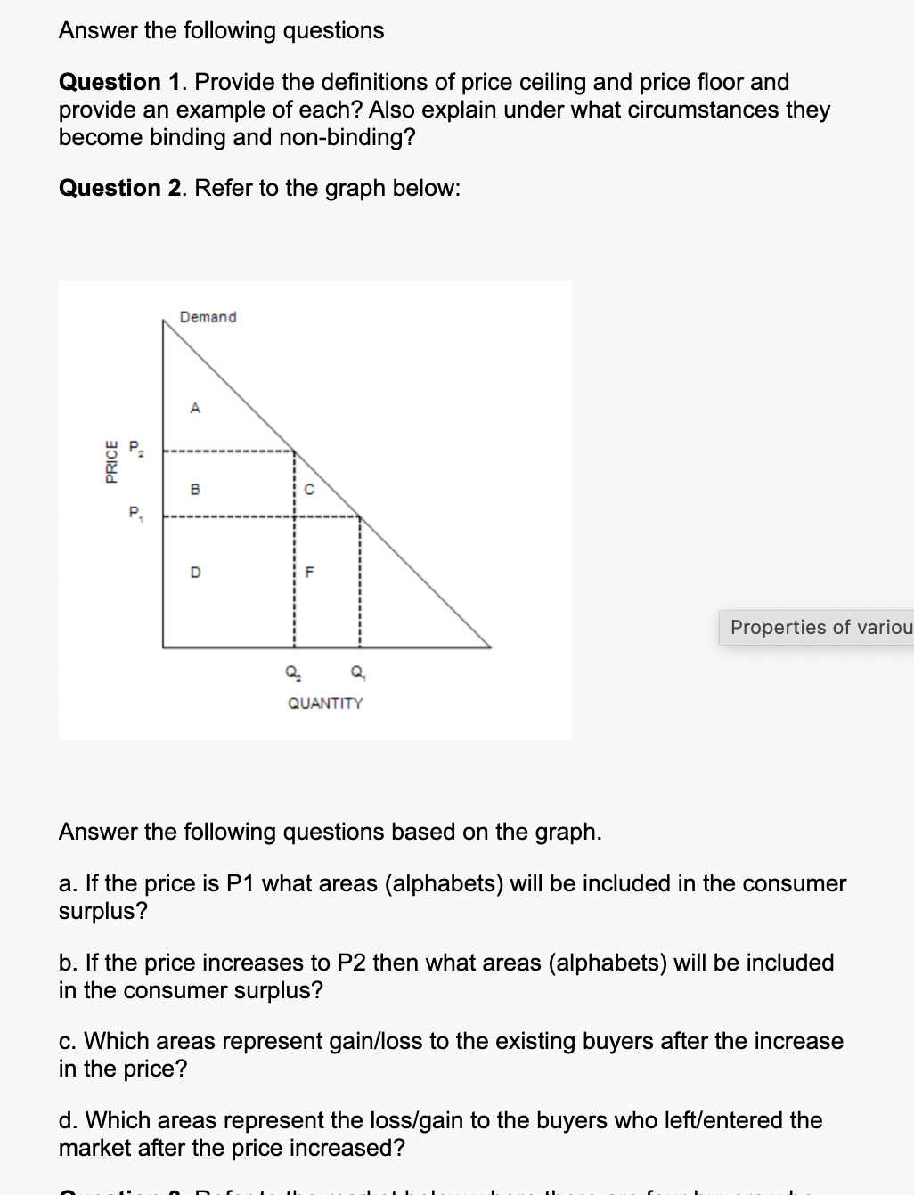 Answer the following questions
Question 1. Provide the definitions of price ceiling and price floor and
provide an example of each? Also explain under what circumstances they
become binding and non-binding?
Question 2. Refer to the graph below:
50
PRICE
a
Demand
P
B
D
Q₂
QUANTITY
Properties of variou
Answer the following questions based on the graph.
a. If the price is P1 what areas (alphabets) will be included in the consumer
surplus?
b. If the price increases to P2 then what areas (alphabets) will be included
in the consumer surplus?
c. Which areas represent gain/loss to the existing buyers after the increase
in the price?
d. Which areas represent the loss/gain to the buyers who left/entered the
market after the price increased?