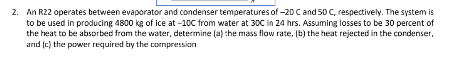 2. An R22 operates between evaporator and condenser temperatures of -20 C and 50 C, respectively. The system is
to be used in producing 4800 kg of ice at -10C from water at 30C in 24 hrs. Assuming losses to be 30 percent of
the heat to be absorbed from the water, determine (a) the mass flow rate, (b) the heat rejected in the condenser,
and (c) the power required by the compression
