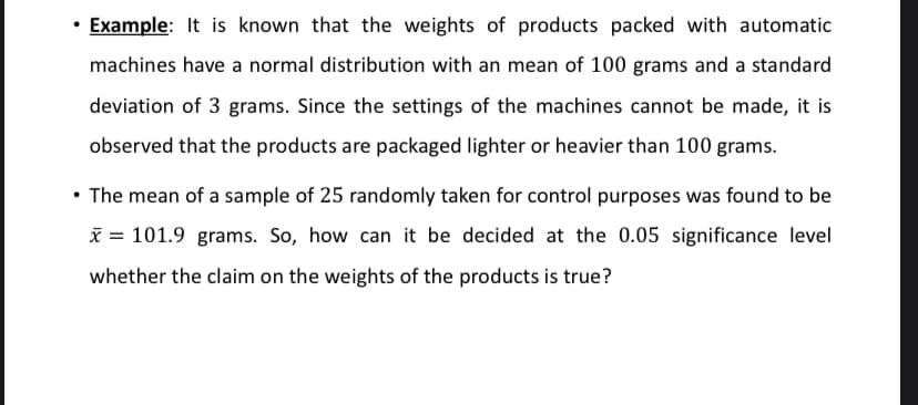 • Example: It is known that the weights of products packed with automatic
machines have a normal distribution with an mean of 100 grams and a standard
deviation of 3 grams. Since the settings of the machines cannot be made, it is
observed that the products are packaged lighter or heavier than 100 grams.
• The mean of a sample of 25 randomly taken for control purposes was found to be
x = 101.9 grams. So, how can it be decided at the 0.05 significance level
whether the claim on the weights of the products is true?