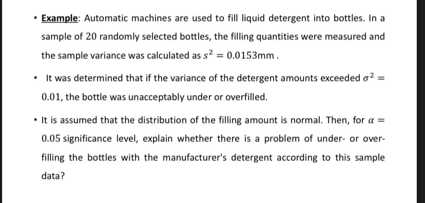 Example: Automatic machines are used to fill liquid detergent into bottles. In a
sample of 20 randomly selected bottles, the filling quantities were measured and
the sample variance was calculated as s² = 0.0153mm.
• It was determined that if the variance of the detergent amounts exceeded o² =
0.01, the bottle was unacceptably under or overfilled.
• It is assumed that the distribution of the filling amount is normal. Then, for a =
0.05 significance level, explain whether there is a problem of under- or over-
filling the bottles with the manufacturer's detergent according to this sample
data?