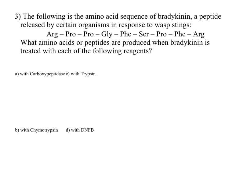 3) The following is the amino acid sequence of bradykinin, a peptide
released by certain organisms in response to wasp stings:
Arg – Pro – Pro - Gly – Phe – Ser – Pro – Phe – Arg
What amino acids or peptides are produced when bradykinin is
treated with each of the following reagents?
a) with Carboxypeptidase c) with Trypsin
b) with Chymotrypsin d) with DNFB
