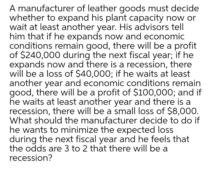 A manufacturer of leather goods must decide
whether to expand his plant capacity no or
wait at least another year. His advisors tell
him that if he expands now and economic
conditions remain good, there will be a profit
of $240,000 during the next fiscal year; if he
expands now and there is a recession, there
will be a loss of $40,000; if he waits at least
another year and economic conditions remain
good, there will be a profit of $100,000; and if
he waits at least another year and there is a
recession, there will be a small loss of $8,000.
What should the manufacturer decide to do if
he wants to minimize the expected loss
during the next fiscal year and he feels that
the odds are 3 to 2 that there will be a
recession?
