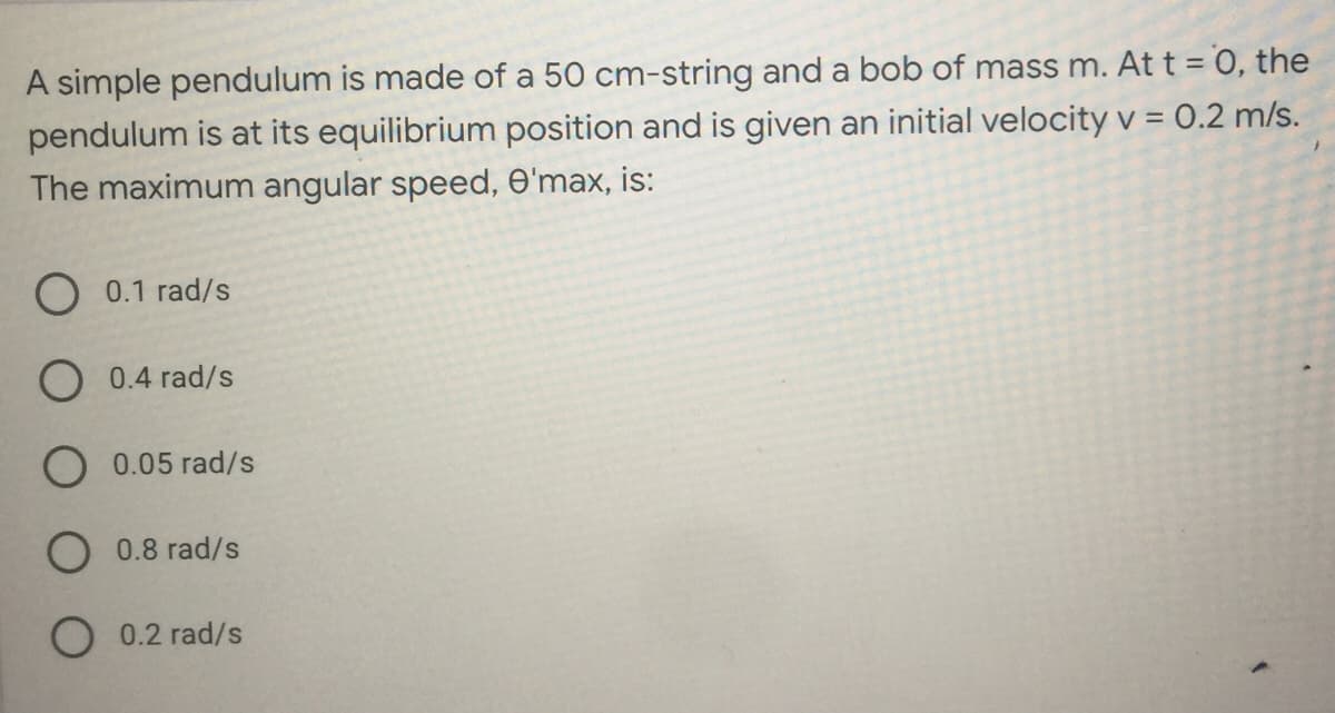 A simple pendulum is made of a 50 cm-string and a bob of mass m. At t = 0, the
pendulum is at its equilibrium position and is given an initial velocity v = 0.2 m/s.
The maximum angular speed, O'max, is:
O 0.1 rad/s
O 0.4 rad/s
O0.05 rad/s
O 0.8 rad/s
0.2 rad/s
